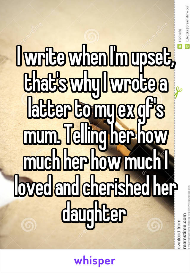 I write when I'm upset, that's why I wrote a latter to my ex gf's mum. Telling her how much her how much I loved and cherished her daughter 