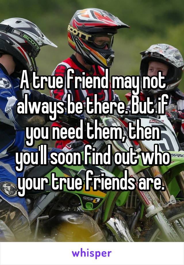 A true friend may not always be there. But if you need them, then you'll soon find out who your true friends are. 