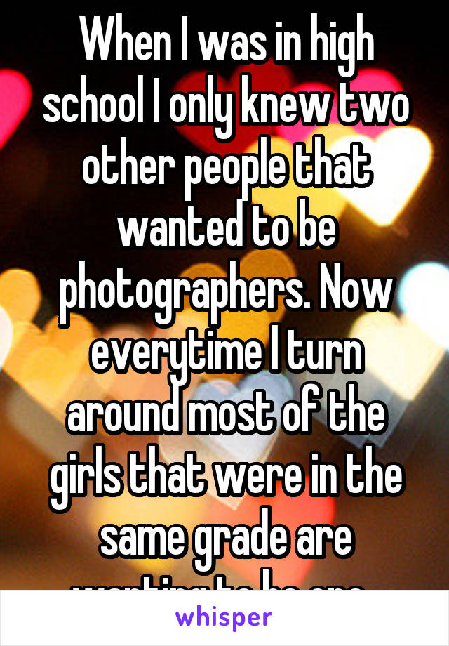 When I was in high school I only knew two other people that wanted to be photographers. Now everytime I turn around most of the girls that were in the same grade are wanting to be one. 