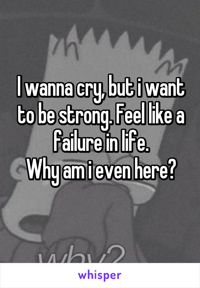 I wanna cry, but i want to be strong. Feel like a failure in life.
Why am i even here?
