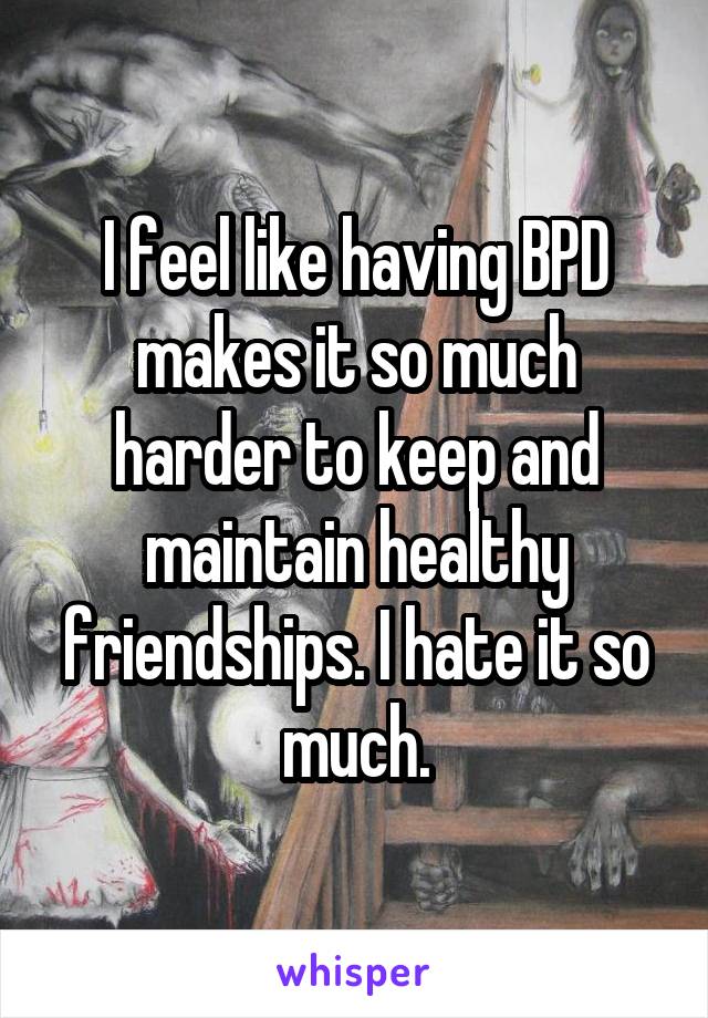 I feel like having BPD makes it so much harder to keep and maintain healthy friendships. I hate it so much.