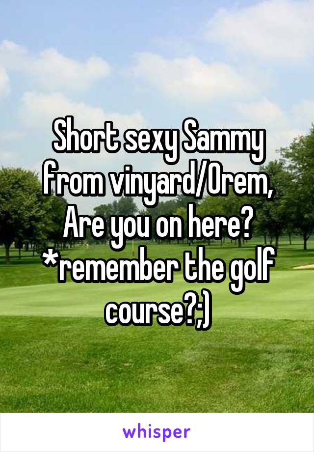 Short sexy Sammy from vinyard/Orem, Are you on here? *remember the golf course?;)