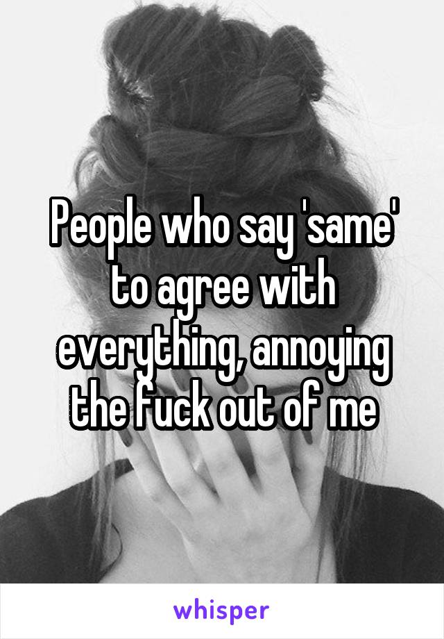 People who say 'same' to agree with everything, annoying the fuck out of me