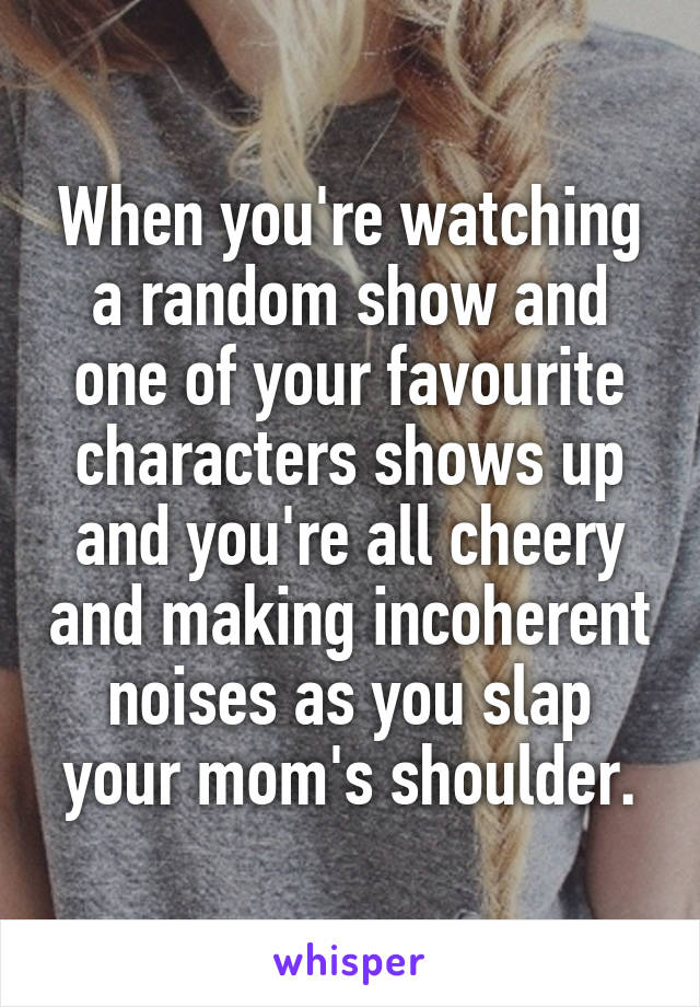 When you're watching a random show and one of your favourite characters shows up and you're all cheery and making incoherent noises as you slap your mom's shoulder.