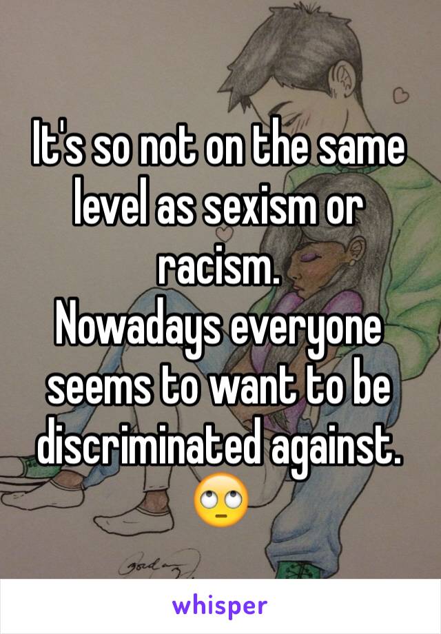 It's so not on the same level as sexism or racism. 
Nowadays everyone seems to want to be discriminated against. 
🙄