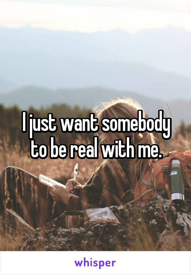 I just want somebody to be real with me.