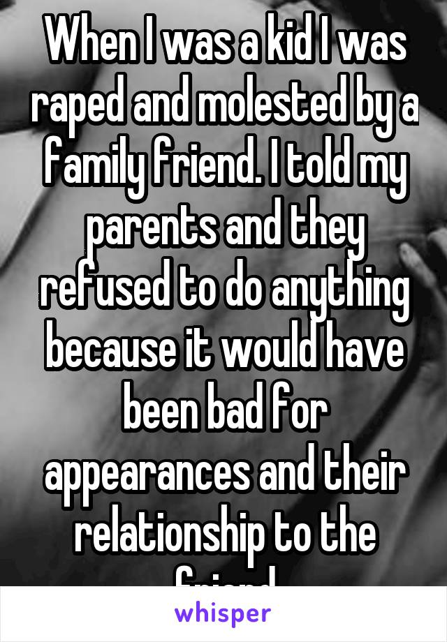 When I was a kid I was raped and molested by a family friend. I told my parents and they refused to do anything because it would have been bad for appearances and their relationship to the friend