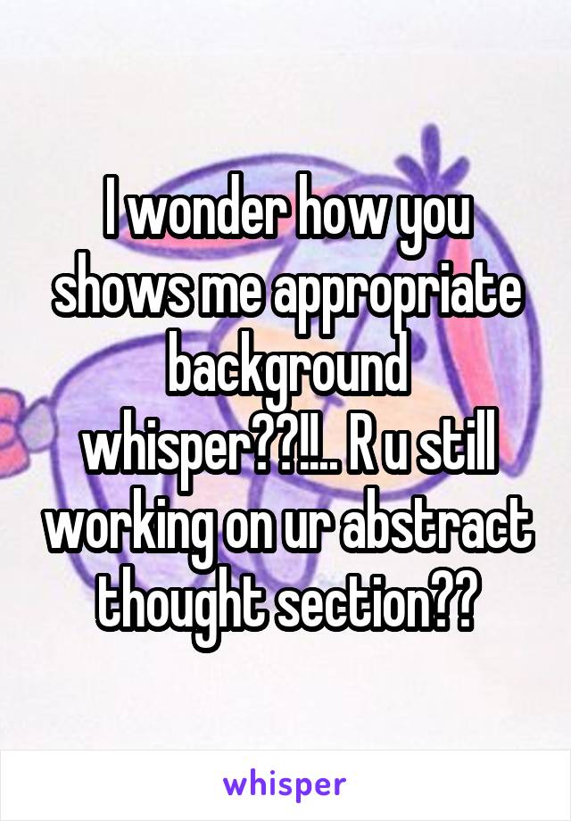 I wonder how you shows me appropriate background whisper??!!.. R u still working on ur abstract thought section??