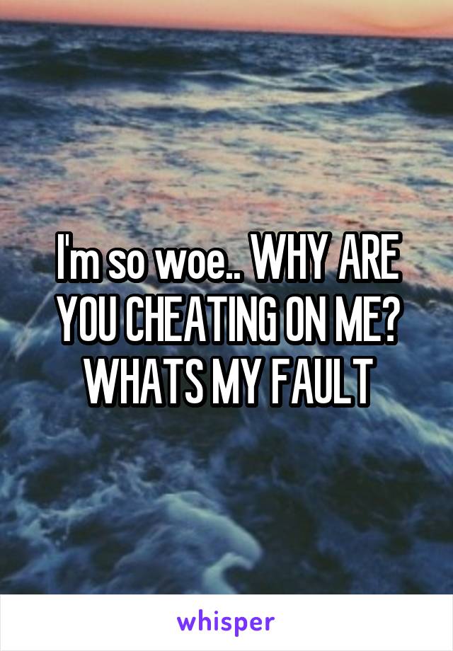 I'm so woe.. WHY ARE YOU CHEATING ON ME? WHATS MY FAULT