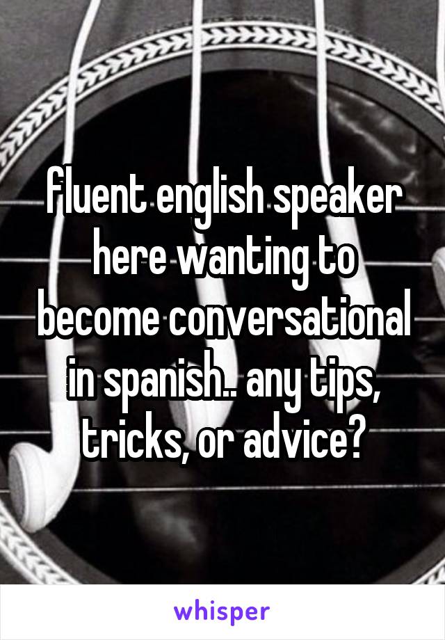 fluent english speaker here wanting to become conversational in spanish.. any tips, tricks, or advice?