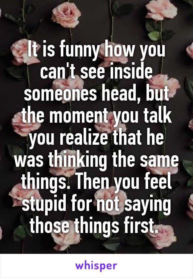 It is funny how you can't see inside someones head, but the moment you talk you realize that he was thinking the same things. Then you feel stupid for not saying those things first. 