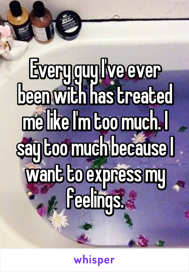 Every guy I've ever been with has treated me like I'm too much. I say too much because I want to express my feelings.