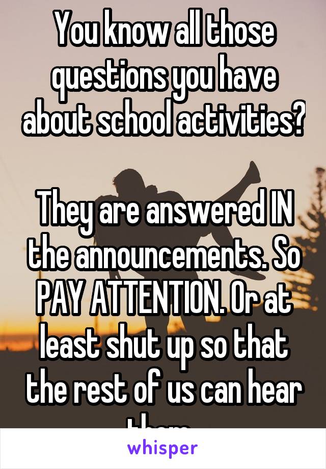 You know all those questions you have about school activities? 
They are answered IN the announcements. So PAY ATTENTION. Or at least shut up so that the rest of us can hear them. 