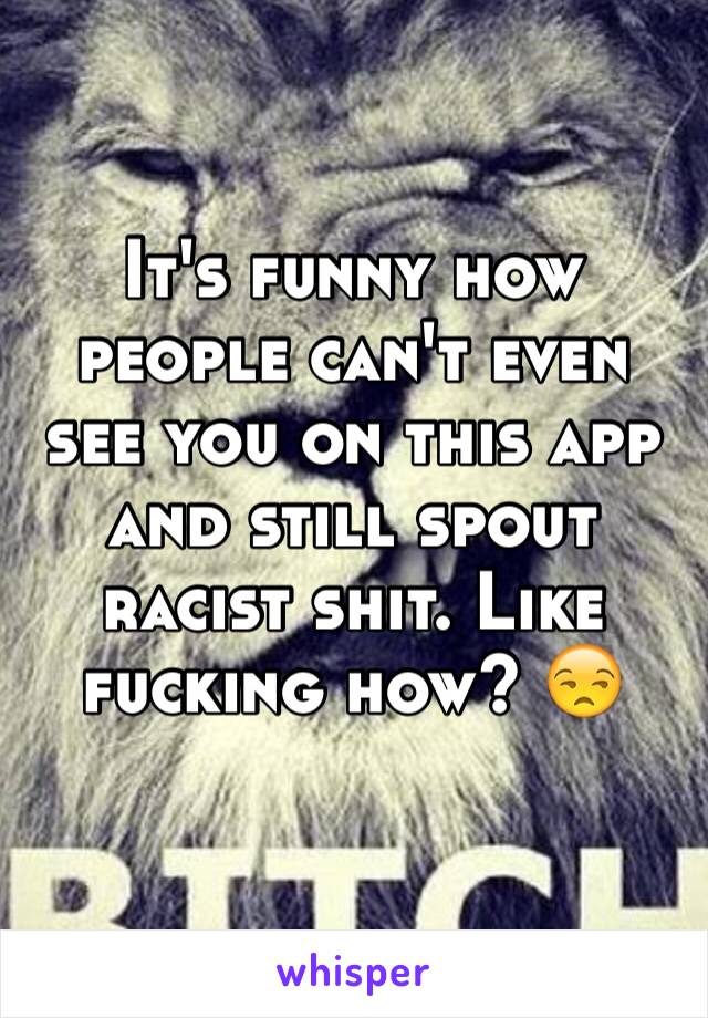 It's funny how people can't even see you on this app and still spout racist shit. Like fucking how? 😒