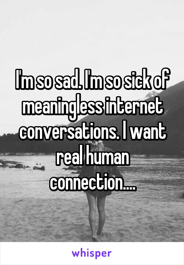 I'm so sad. I'm so sick of meaningless internet conversations. I want real human connection....