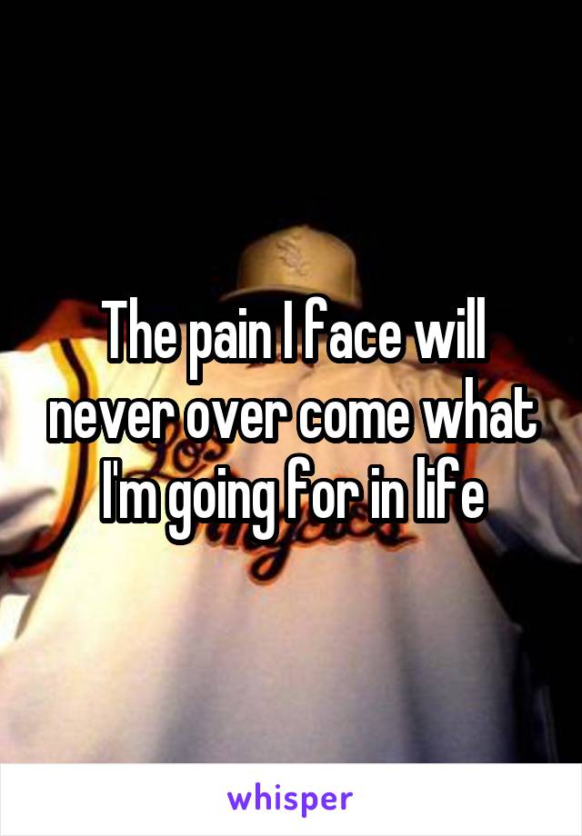 The pain I face will never over come what I'm going for in life