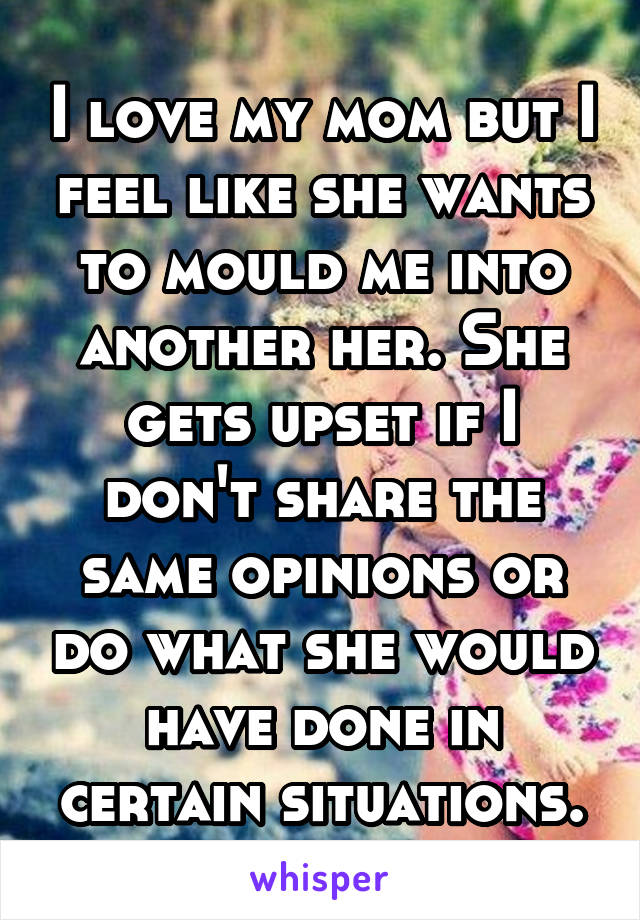 I love my mom but I feel like she wants to mould me into another her. She gets upset if I don't share the same opinions or do what she would have done in certain situations.