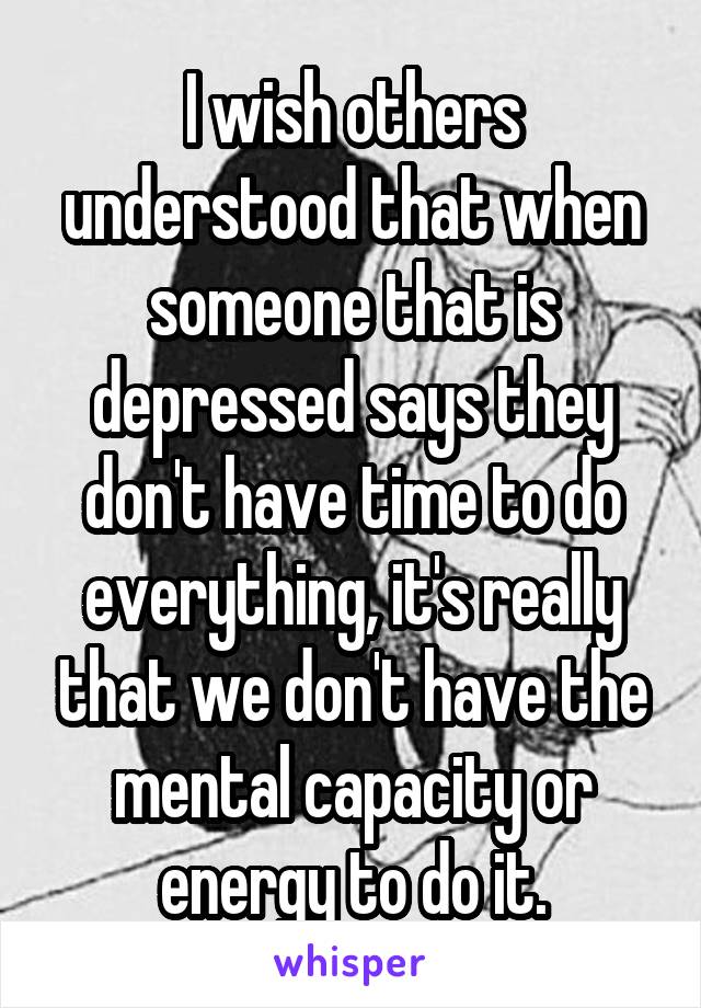 I wish others understood that when someone that is depressed says they don't have time to do everything, it's really that we don't have the mental capacity or energy to do it.