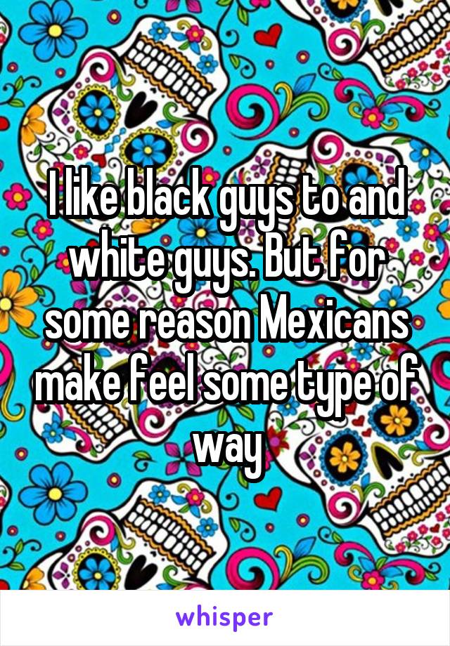 I like black guys to and white guys. But for some reason Mexicans make feel some type of way