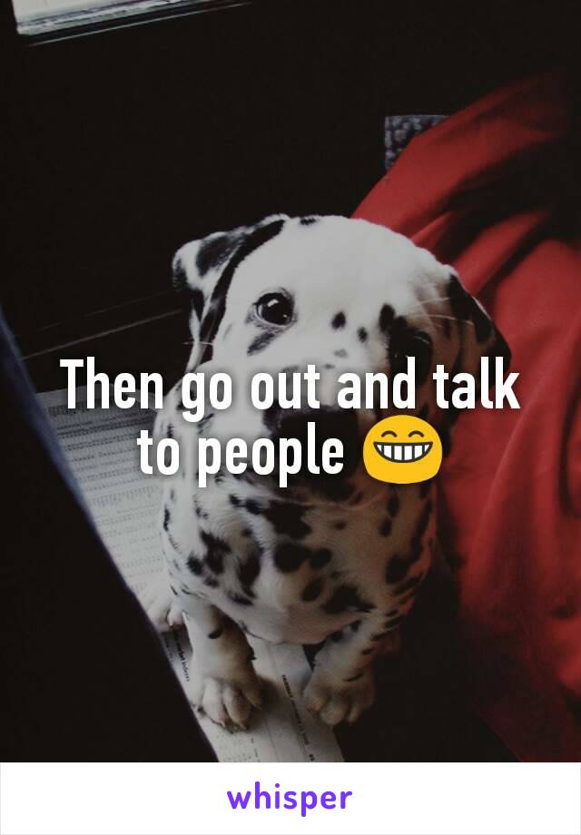 Then go out and talk to people 😁