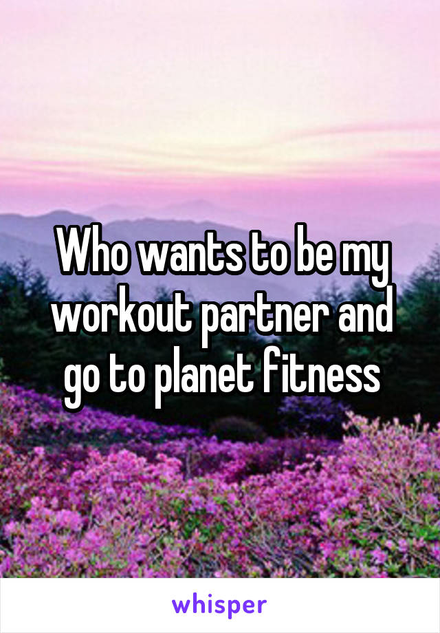 Who wants to be my workout partner and go to planet fitness