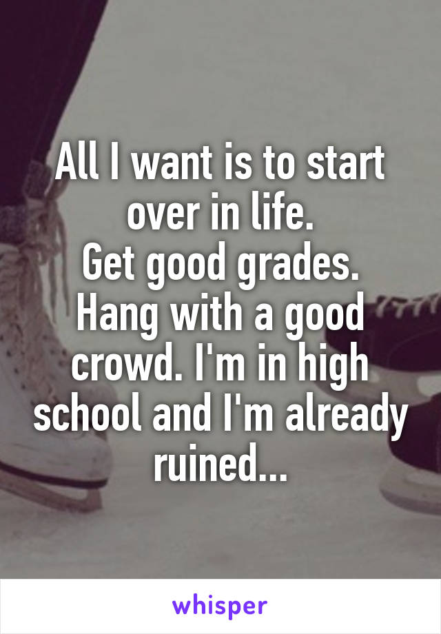 All I want is to start over in life.
Get good grades. Hang with a good crowd. I'm in high school and I'm already ruined...