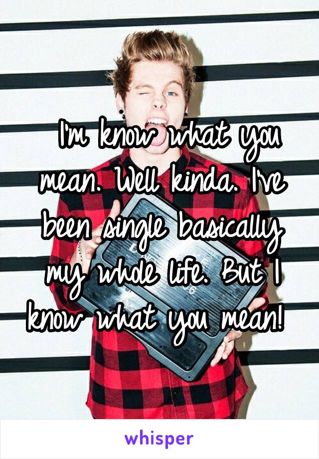  I'm know what you mean. Well kinda. I've been single basically my whole life. But I know what you mean! 