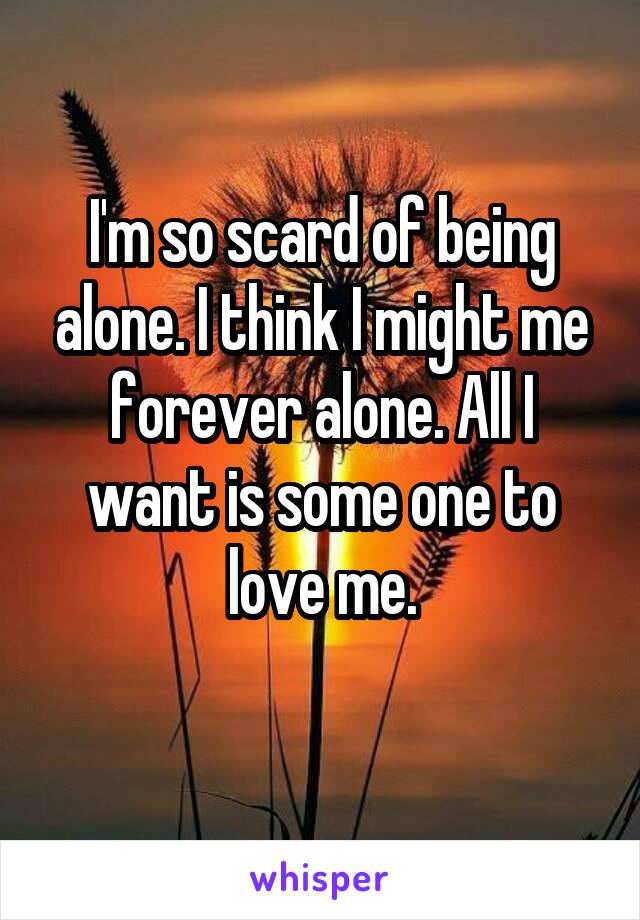 I'm so scard of being alone. I think I might me forever alone. All I want is some one to love me.
