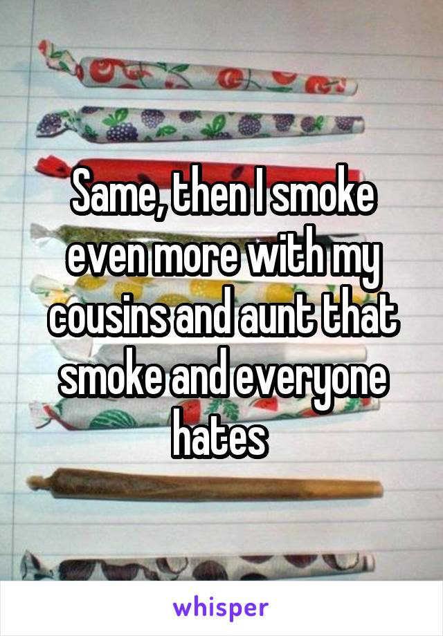 Same, then I smoke even more with my cousins and aunt that smoke and everyone hates 