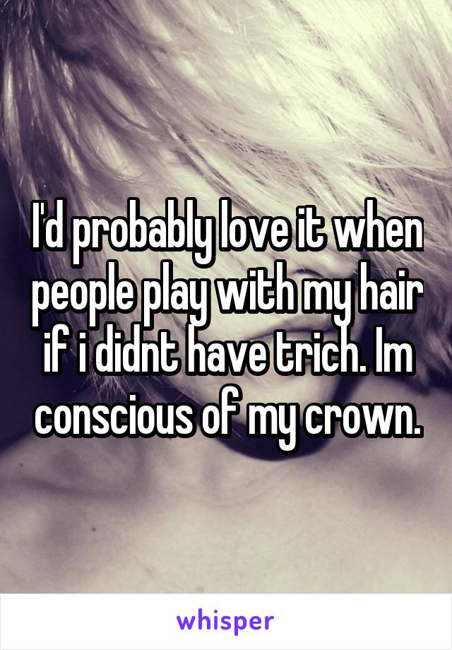 I'd probably love it when people play with my hair if i didnt have trich. Im conscious of my crown.