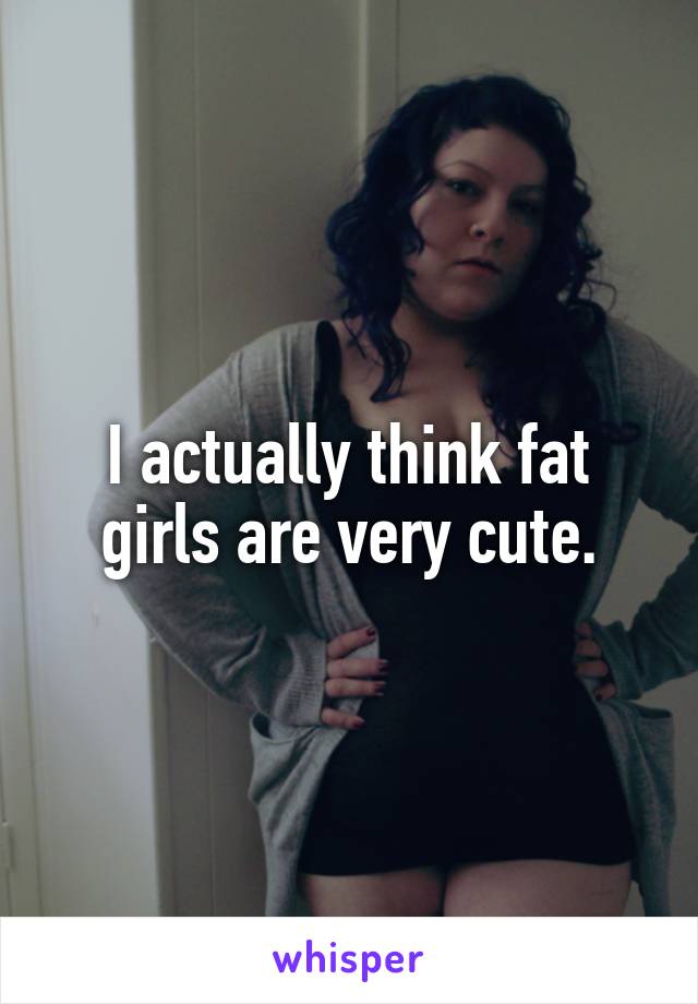 I actually think fat girls are very cute.