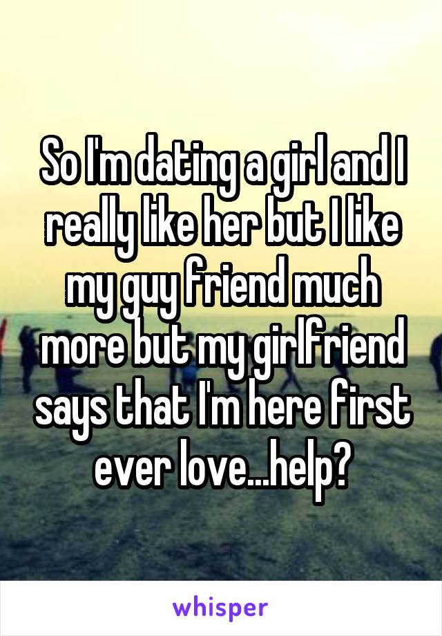 So I'm dating a girl and I really like her but I like my guy friend much more but my girlfriend says that I'm here first ever love...help?