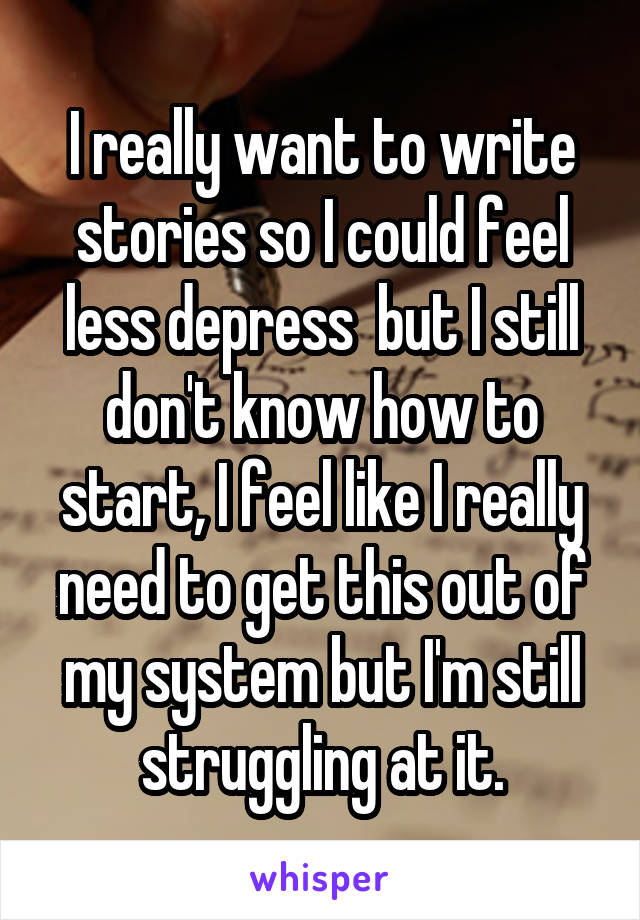 I really want to write stories so I could feel less depress  but I still don't know how to start, I feel like I really need to get this out of my system but I'm still struggling at it.