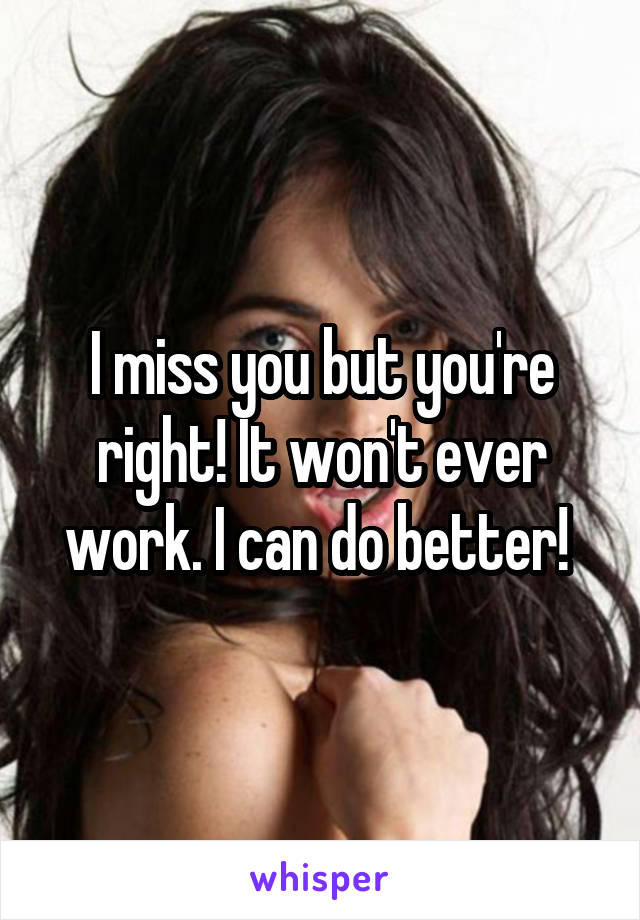 I miss you but you're right! It won't ever work. I can do better! 