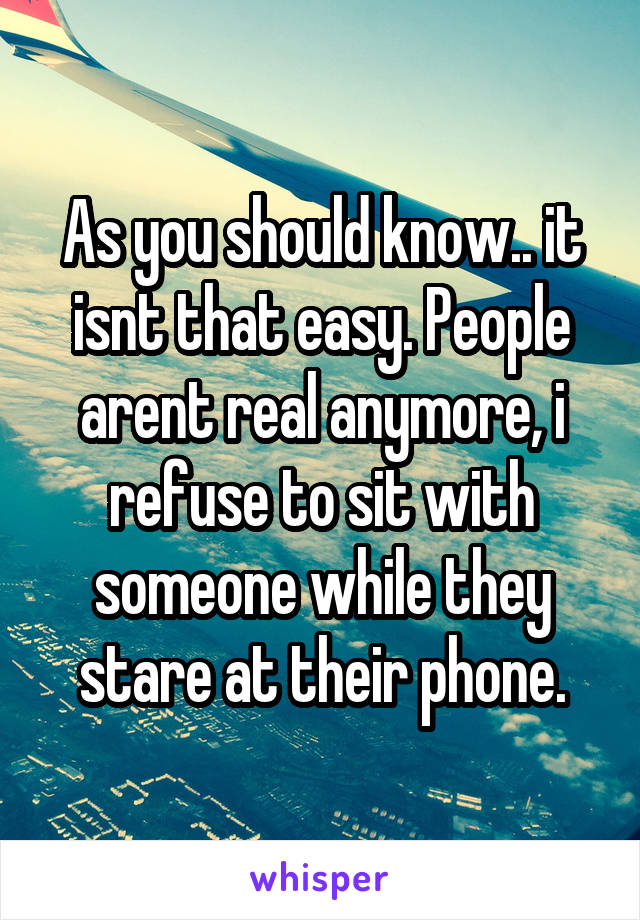 As you should know.. it isnt that easy. People arent real anymore, i refuse to sit with someone while they stare at their phone.