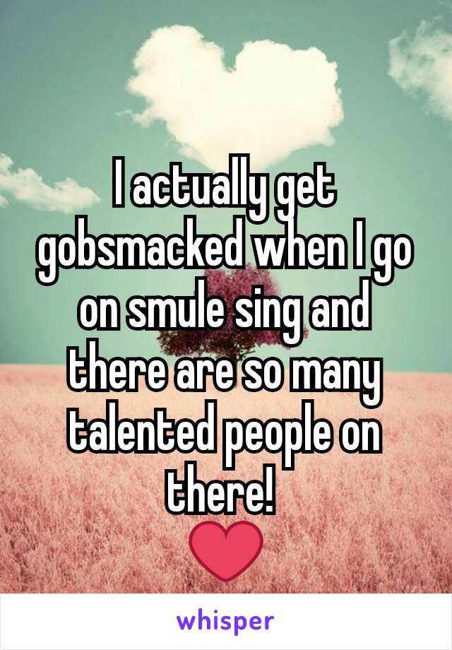 I actually get gobsmacked when I go on smule sing and there are so many talented people on there! 
❤