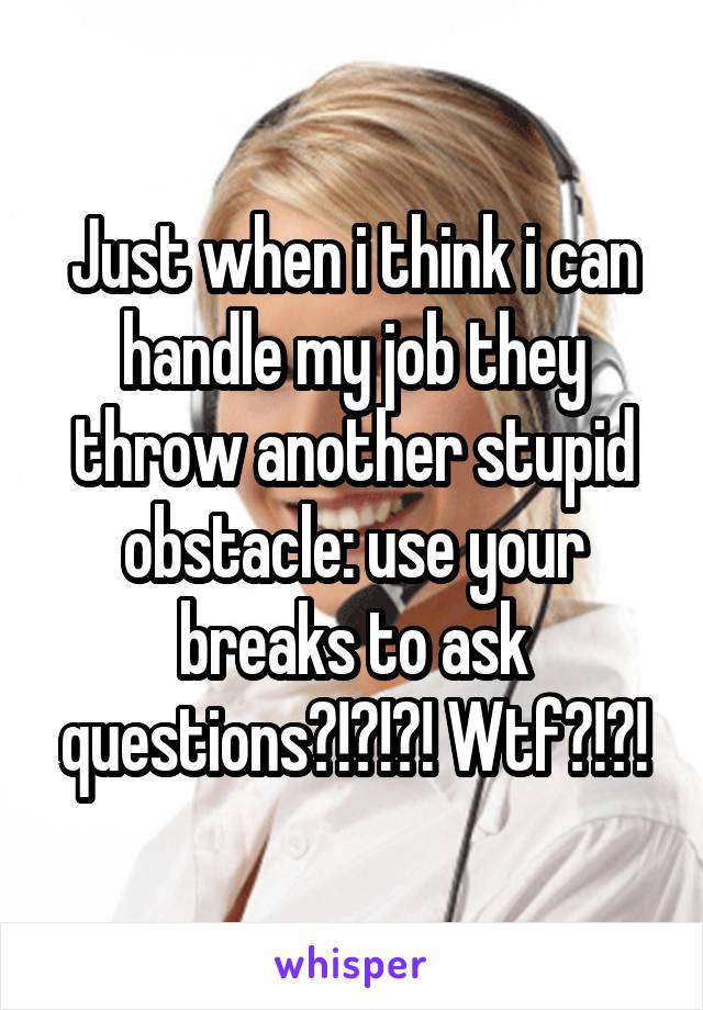 Just when i think i can handle my job they throw another stupid obstacle: use your breaks to ask questions?!?!?! Wtf?!?!