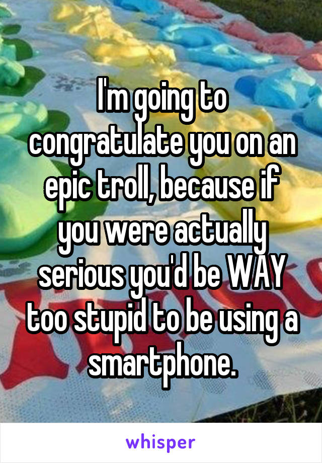 I'm going to congratulate you on an epic troll, because if you were actually serious you'd be WAY too stupid to be using a smartphone.