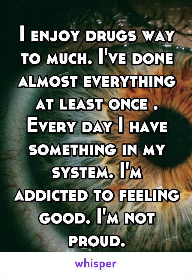 I enjoy drugs way to much. I've done almost everything at least once . Every day I have something in my system. I'm addicted to feeling good. I'm not proud.