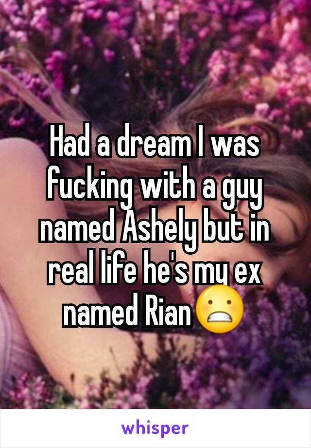 Had a dream I was fucking with a guy named Ashely but in real life he's my ex named Rian😬