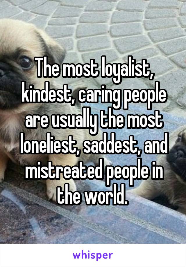 The most loyalist, kindest, caring people are usually the most loneliest, saddest, and mistreated people in the world. 