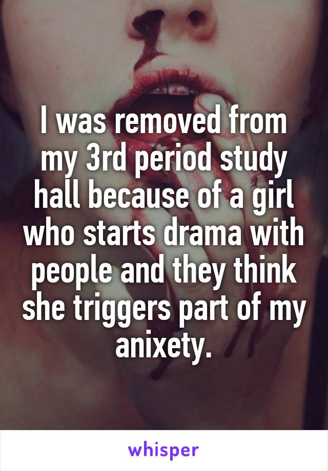 I was removed from my 3rd period study hall because of a girl who starts drama with people and they think she triggers part of my anixety.