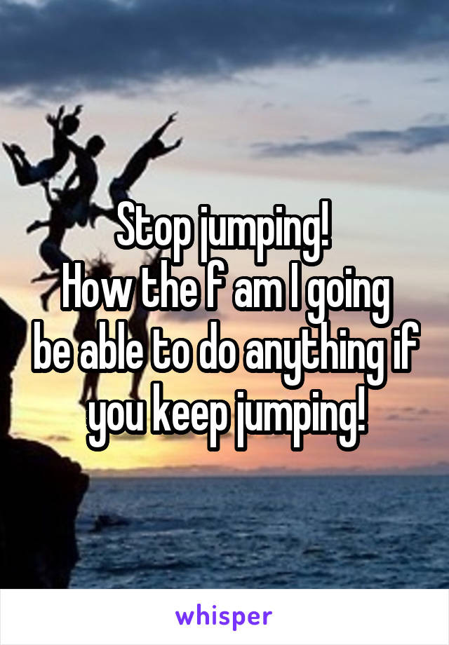 Stop jumping! 
How the f am I going be able to do anything if you keep jumping!