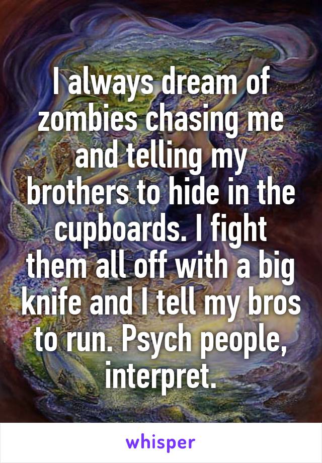 I always dream of zombies chasing me and telling my brothers to hide in the cupboards. I fight them all off with a big knife and I tell my bros to run. Psych people, interpret.