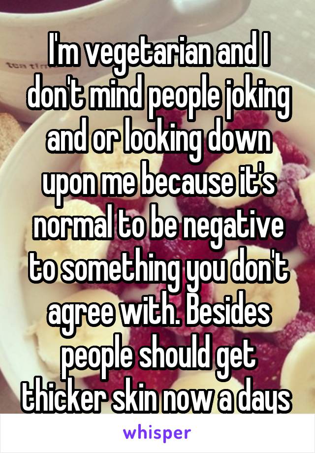 I'm vegetarian and I don't mind people joking and or looking down upon me because it's normal to be negative to something you don't agree with. Besides people should get thicker skin now a days 