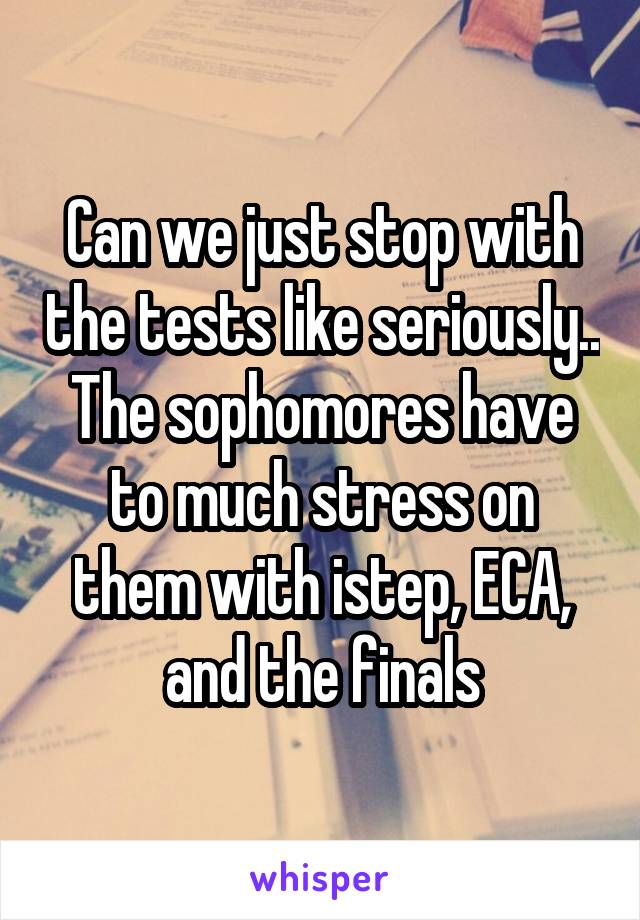 Can we just stop with the tests like seriously.. The sophomores have to much stress on them with istep, ECA, and the finals