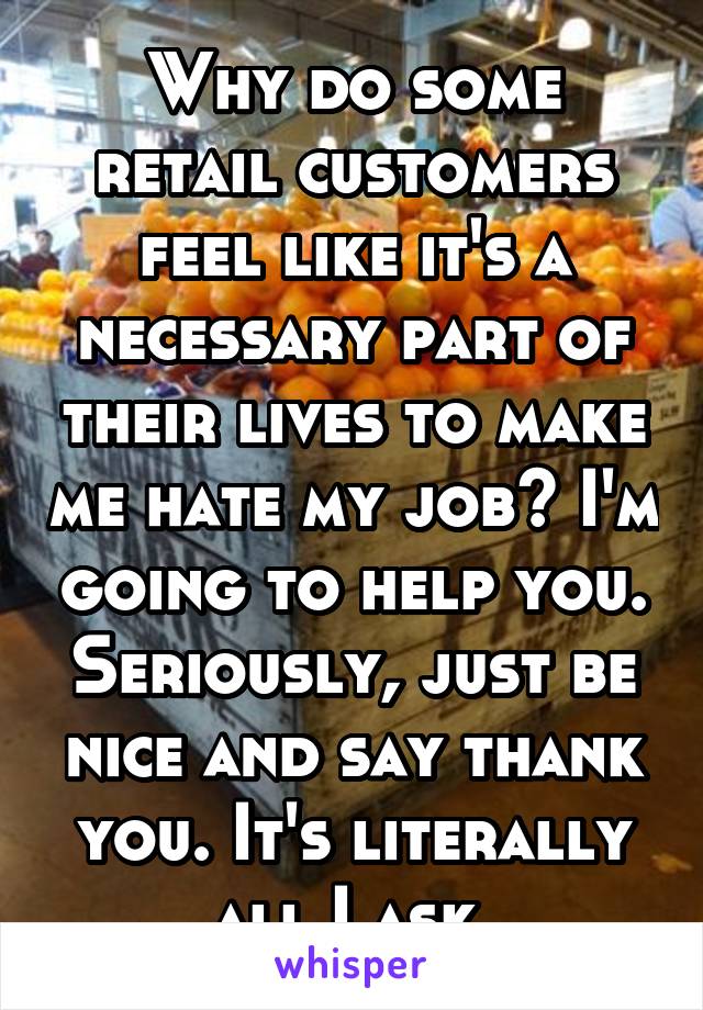 Why do some retail customers feel like it's a necessary part of their lives to make me hate my job? I'm going to help you. Seriously, just be nice and say thank you. It's literally all I ask.