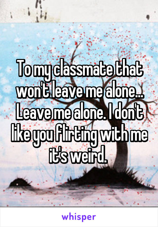 To my classmate that won't leave me alone... Leave me alone. I don't like you flirting with me it's weird. 