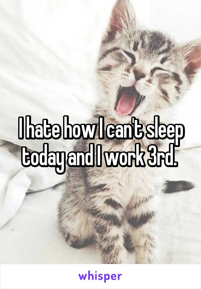 I hate how I can't sleep today and I work 3rd. 