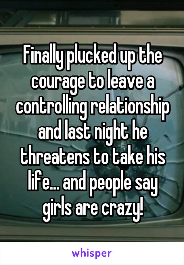 Finally plucked up the courage to leave a controlling relationship and last night he threatens to take his life... and people say girls are crazy!